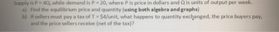 Supply is P = 40, while demand is P = 20, where P is price in dollars and Q is units of output per week. a) Find the equilibr