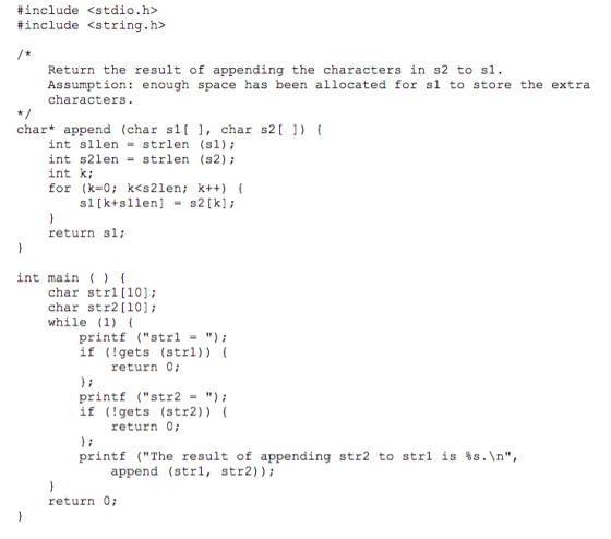 #include #include <stdio.h> <string.h> Return the result of appending the characters in s2 to s1 Assumption: enough space has been allocated for sl to store the extra characters. char* append (char s1[ ], char s2[ ]) int sllenstrlen (s1); int s2lenstrlen (s2) int k; for (k=0; k<s21en; k++) { sl [kts11en] = s2 [k] ; return sl; int main () char strl [10]; char str2 [10]; while (1) printf strl -) if (gets (strl)) ( return 0 printf str2-) if (gets (str2)) ( return 0 printf (The result of appending str2 to str1 is %s.\n, append (strl, str2)); return 0;