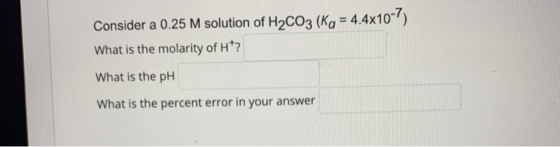 Consider a 0.25 M solution of H2CO3 (Kg = 4.4x10-7) What is the molarity of H? What is the pH What is the percent error in yo