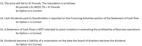 13. The price will fall to 37 Pounds. The calculation is as follows 45 pounds x $1.40/$1.70 So Option b is Correct. 37 Pounds 14. Cash Dividends paid to Shareholders is reported on the Financing Activities section of the Statement of Cash flow So Option c is Correct. 15. A Statement of Cash flows is NOT intended to assist investors in evaluating the profitability of Business operations. So Option c is Correct. 16. Dividends become a liability of a corporation on the date the board of directors declares the dividend. So Option d is Correct.