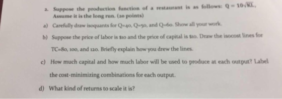 a. Suppose the production function of a restaurant is as follows: Q- Assume it is the long run. (ao points) a) Carefully draw isoquants for Q4o, Q-so, and Qbo. Show all your work b) Suppose the price of labor is sio and the price of capital is sto. Draw the isocost lines for TC-8o, 100, and 120. Briefly explain how you drew the lines How much capital and how much labor will be used to produce at each output? Label the cost-minimizing combinations for each output What kind of returns to scale it is? c) d)
