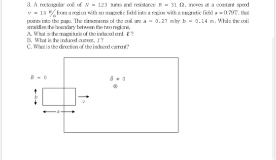 3. A rectangular coil of N = 123 tums and resistance R = 31 2, moves at a constant speed v = 14 m from a region with no magne