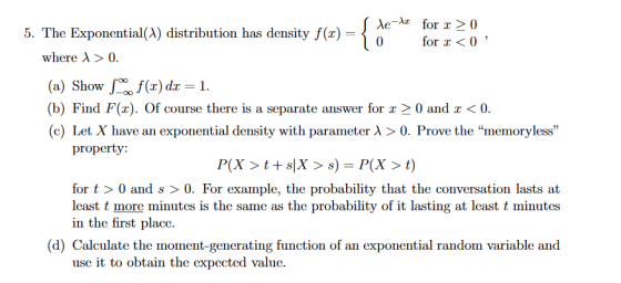 5. The Exponential(A) distribution has density f(x) = for x<0 where λ > 0 (a) Show/of(x) dr-1. (b) Find F(x). Of course there is a separate answer for x 2 0 and x <0 (c Let X have an exponential density with parameter λ > 0 Prove the Inemoryless property: P(X > t + s|X > s) = P(X > t) for t > 0 and s > 0. For example, the probability that the conversation lasts at least t more minutes is the same as the probability of it lasting at least t minutes in the first place (d) Calculate the moment-generating function of an exponential random variable and use it to obtain the expected value