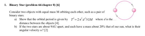 1. Binary Star (problem 66/chapter 8) [6] Consider two objects with equal mass M orbiting each other, such as a pair of binary stars. T-2ndGM Show that the orbital period is given by distance between the objects [4] If the two stars are about 9AU apart, and each have a mass about 20% that of our sun, what is their angular velocity o? 12 a) where d is the b)