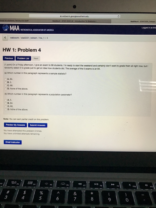 2231 Toklam Lagged in as bria MATHEMATICAL ASSOCIATION OF AMERICA webwork/stat2231 toktam/hw 1/4 HW 1: Problem 4 Previcus Problem List (t point) On a Friday attemoon, I give an exam to 68 stucdents. Im ready to start the weekend and certainly dont want to grade them all right now, but I randomly select 5 to grade just to gen an idea how students did. The average of the 5 exams is an 84 (a) Which number in this paragraph represents a sample statistic? A. 84. B. 5 C. 68. D. None of the above tb) Which number in this paragraph represents a population parameter? B. 84 C. 68 D. None of the above. Note: You can eam partial credit on this problem Preview My Answers Submit Answers You have attempted this problem 0 times. You have unimited attempts remaining Email Instructor 3 4 5 9