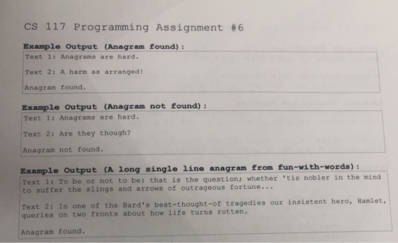CS 117 Programming Assignment #6 Example Output (Anagram found): Text 1: Anagrams are hard. Text 2: A harm as arranged! Anagr