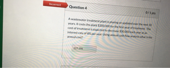 Incorrect Question 4 0/1 pts A wastewater treatment plant is planing on updated over the next 10 years. It costs the plant $3
