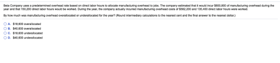 Beta Company uses a predetermined overhead rate based on direct labor hours to allocate manufacturing overhead to jobs. The company estimated that it would incur $600,800 of manufacturing overhead during the year and that 150,200 direct labor hours would be worked. During the year, the company actually incurred manufacturing overhead costs of S582,200 and 135,400 direct labor hours were worked By how much was manufacturing overhead overallocated or underallocated for the year? (Round intermediary calculations to the nearest cent and the final answer to the nearest dollar.) OA. $18,600 overallocated OB. $40,600 overallocated O C. $18,600 underallocated O D. $40,600 underallocated