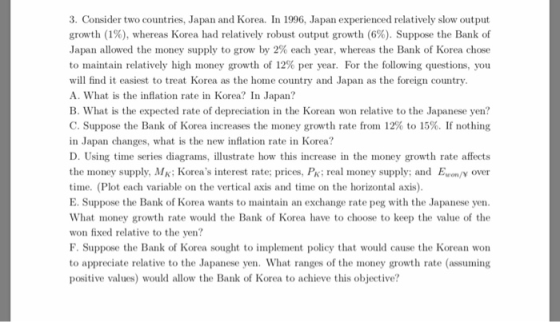 3. Consider two countries, Japan and Korea. In 1996, Japan experienced relatively slow output growth (1%), whereas Korea had relatively robust output growth (6%). Suppose the Bank of Japan allowed the money supply to grow by 2% each year, whereas the Bank of Korea chose to maintain relatively high money growth of 12% per year. For the following questions, you will find it easiest to treat Korea as the home country and Japan as the foreign country A. What is the inflation rate in Korea? In Japan? B. What is the expected rate of depreciation in the Korean won relative to the Japanese yen? C. Suppose the Bank of Korea increases the money growth rate from 12% to 15%. If nothing in Japan changes, what is the new inflation rate in Korea? D. Using time series diagrams, illustrate how this increase in the money growth rate affects the money supply, MK; Koreas nterest rate: prices, PK; real money supply; and E on/V over time. (Plot each variable on the vertical axis and time on the horizontal axis) E. Suppose the Bank of Korea wants to maintain an exchange rate peg with the Japanese yen What money growth rate would the Bank of Korea have to choose to keep the value of the won fixed relative to the yen? F. Suppose the Bank of Korea sought to implement policy that would cause the Korean won to appreciate relative to the Japanese yen. What ranges of the money growth rate (assuming positive values) would allow the Bank of Korea to achieve this objective?