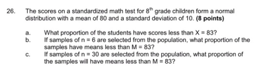 The scores on a standardized math test for 8th grade children form a normal distribution with a mean of 80 and a standard deviation of 10. (8 points) 26. a. What proportion of the students have scores less than X- 83? b. If samples of n 6 are selected from the population, what proportion of the samples have means less than M 83? c. If samples of n 30 are selected from the population, what proportion of the samples will have means less than M83?