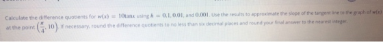 Calculate the difference quotients for wx) = 10tanx using h = 0.1,0.01 and 0.001. Use the results to approximate the slope of