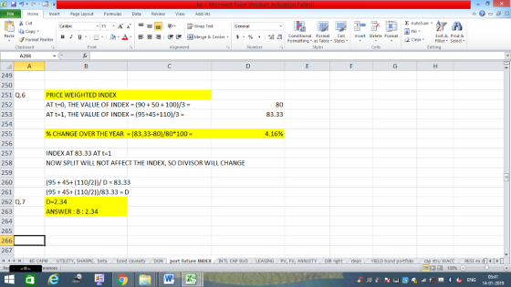 Home nert Page Layout Formulas Data Review View dd-Ins Cut E AutoSum ー E ゴWrap Text aCopy в 1 프· ー· 鱼, Δ. : rーー 逻锂函Merge & Center. $, % , 弼,8 Conditional Format eCell Insert Delete Formsat Paste Sort &Find & Format Painter Formatting as Table Styles2 Clear Clipboard Alignment Number Cells Edting A. 249 250 251 Q.6 252 253 254 255 256 257 258 259 260 261 262 Q.7 263 264 265 266 267 4 H KE CAPM UTILITY, SH PRICE WEIGHTED INDEX AT t=0, THE VALUE OF INDEX-(90 + 50 + 100)/3 = AT t-1, THE VALUE OF INDEX = (95+45+110)/3 = 80 83.33 % CHANGE OVER THE YEAR-(83.33-80)/80° 100- 4.16% INDEX AT 83.33 AT t-1 NOW SPLIT WILL NOT AFFECT THE INDEX, SO DIVISOR WILL CHANGE (95+45+ (110/2))/D 83.33 (95 45+(110/2))/83.33 D D-2.34 NSWER:B:2.34 ING PV, FV, ANNUITYDIR stru WACCRESI ex d 福 130% beta bond c t future INDEXINTL CAP BUD cleanYIELD bond 05:41 14-01-2019