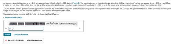 As shown, a unicyclist traveling at = 9.00 m/s approaches a hill inclined at $ = 30.0 degrees (Figure 2). The combined mass o