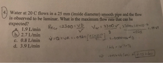 4.) Water at 20 C flows in a 25 mm (inside diameter) smooth pipe and the flow is observed to be laminar. What is the maximum flow rate that can be expected? 1.9 L/min b 2.7 L/min 025 d. 3.9 L/min
