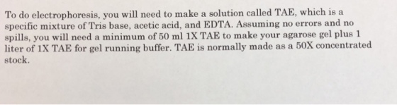 To do electrophoresis, you will need to make a solution called TAE, which is a specific mixture of Tris base, acetic acid, and EDTA. Assuming no errors and no spills, you will need a minimum of 50 ml 1X TAE to make your agarose gel plus 1 liter of 1X TAE for gel running buffer. TAE is normally made as a 50X concentrated stock.