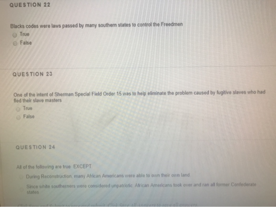 QUESTION 22 Blacks codes were laws passed by many southern states to control the Freedmen True False QUESTION 23 One of the i