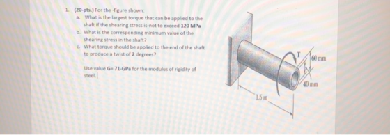 1. (20 pts.) For the figure shown: a. What is the largest torque that can be applied to the shaft if the shearing stress is n