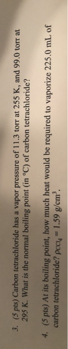 3. (5 pts) Carbon tetrachloride has a vapor pressure of 11.3 torr at 255 K, and 99,0 torr at 295 K. What is the normal boilin