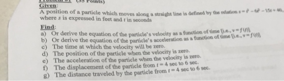 Given A position of a particle which moves along a straight line is defined by the relation小64-m» 40, where s is expressed in feet and t in seconds Find a) O b) Or derive the equation of the particles acceleration as a c) The time at which the velocity will be zero. d) The position of the particle when the velocity is zero. e) The acceleration of the particle when the velocity is zero. t) The displacement of the particle from t-4 sec to 6 sec. 8) The distance traveled by the particle from t-4 sec to 6 sec. r derive the e equation of the particles velocity as a function of time i.e., - function of time i.e.-