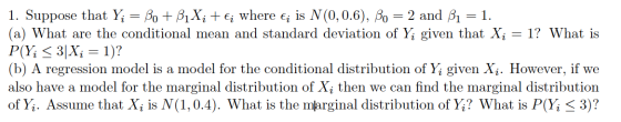 1. Suppose that Yi = Bo + B1Xi + €¡ where ; is N(0,0.6), Bo = 2 and 31 = 1. (a) What are the conditional mean and standard de