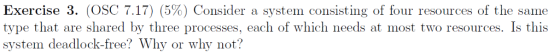 Exercise 3, (OSC 7.17) (5%) Consider a system consisting of four resources of the same type that are shared by three processes, each of which needs at most two resources. Is this system deadlock-free? Why or why not?