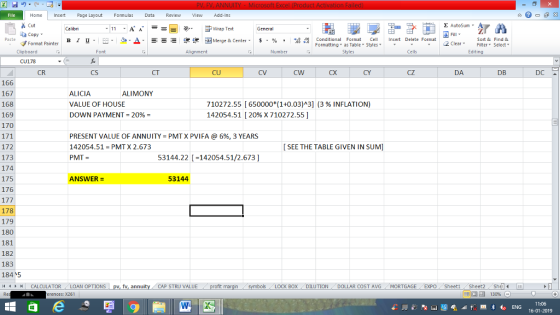 Home nert Page Layout Formulas Data Review View dd-Ins s Cut ta copy. E AutoSum ー E ゴWrap Text в 1 프 . Ej-., Δ. : rーー 逻锂函Merge & Center. $, % , 弼,8 C Conditional Format CeInsert Delete Format Formatting as Table Styles2 Clear Sort &Find & Format Painter Clipboard Alignment Number Cells Edting CU178 CR CS CT CU CV CW CX CY CZ DA DB DC 166 167 168 169 170 ALICIA VALUE OF HOUSE DOWN PAYMENT = 20% ALIMONY 710272.55 [ 650000*(1+0.03)^3] (3 % INFLATION) 14205451 [ 20% X 710272.551 PRESENT VALUE OF ANNUITY-PMT X PVI FA @ 6%, 3 YEARS 142054.51 PMT X 2.673 PMT SEE THE TABLE GIVEN IN SUM] 172 173 174 175 176 53144.22 -142054.51/2.673] ANSWER = 53144 178 179 180 181 182 183 184、5 /4 | CAL CULATOR LOAN OPTIONS CAP STRU VALUE BOX DILUTION DOLLAR COST AVGMORTGAGE EXPO Sheeti Sheet2 ShelI rences: x261 福 130% 11:06 16-01-2019