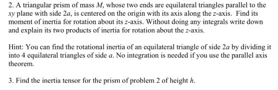2. A triangular prism of mass M, whose two ends are equilateral triangles parallel to the xy plane with side 2a, is centered on the origin with its axis along the z-axis. Find its moment of inertia for rotation about its z-axis. Without doing any integrals write down and explain its two products of inertia for rotation about the z-axis Hint: You can find the rotational inertia of an equilateral triangle of side 2a by dividing it into 4 equilateral triangles of side a. No integration is needed if you use the parallel axis theorem. 3. Find the inertia tensor for the prism of problem 2 of hei