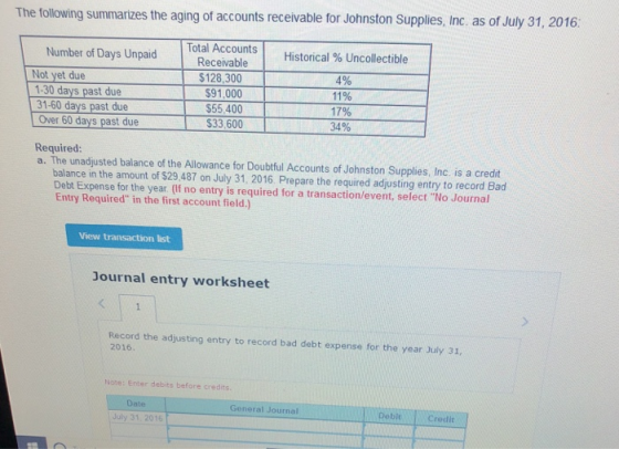 The following summarizes the aging of accounts receivable for Johnston Supplies, Inc. as of July 31, 2016: Number of Days Unpaid ays Unpaidlotal Total Accounts Receivable Historical % Uncollectible $128,300 $91,000 $55,400 33,600 4% 11% 17% 34% t due t due Over 60 days past due Required a. The unadjusted balance of the Allowance for Doubtful Accounts of Johnston Supplies, Inc. is a credit balance in the amount of $29 487 on July 31, 2016. Prepare the required adjusting entry to record Bad Debt Expense for the year (If no entry is required for a transaction/event, select No Journal Entry Required in the first account field.) View transaction list Journal entry worksheet Record the adjusting entry to record bad debt expense for the year July 31, 2016 Note: Enter debits before credits Date General Journal Debit July 31 2016 OECredit
