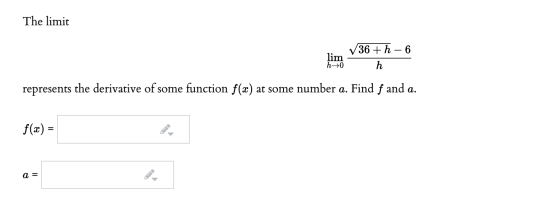 The limit lim h 10 /36 + h – 6 h represents the derivative of some function f(x) at some number a. Find f and a. f(x) = a =