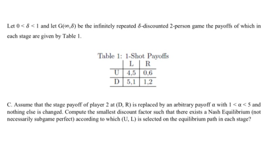 Let 0 6 1 and let G(co,6) be the infinitely repeated 6-discounted 2-person game the payoffs of which in each stage are given by Table Table 1: 1-Shot Payoffs LİR U 4,5 0,6 D 5,1 1,2 C. Assume that the stage payoff of player 2 at (D, R) is replaced by an arbitrary payoff a with 1 a5 and nothing else is changed. Compute the smallest discount factor such that there exists a Nash Equilibrium (not necessarily subgame perfect) according to which (U, L) is selected on the equilibrium path in each stage?