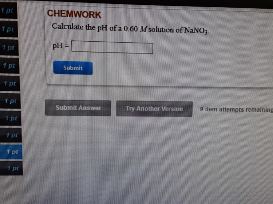 CHEMWORK Calculate the pH of a 0.60 M solution of NaNO3. vypr 1 pt pH= 1 px Submit 1 pt 1 pt Submit Answer TOY Another Versio