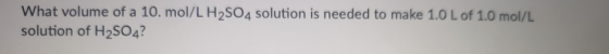 What volume of a 10. mol/L H2SO4 solution is needed to make 1.0 L of 1.0 mol/L solution of H2SO4?