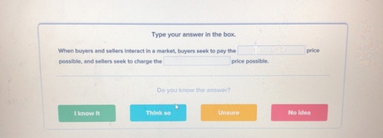 Type your answer in the box. price When buyers and sellers interact in a market, buyers seek to pay the possible, and sellers seek to charge the price possible. Do you know the answer? I know it Think so Unsure No idea
