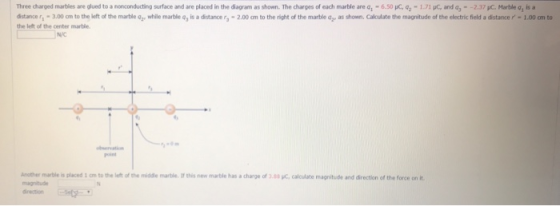 Three charged marties are glued to a nonconducting surface and are placed in the dagram as shown. The charges of each marble are , -6.50 C, q 1.71 C, and a,- -2.37 C. Marble a, isa dstance,ー3.00 cm to the left of the martie av while martie 4, is adtance r -2.00 a to the right of the martie 42 asshown. Calculate the magnitude of the electric field a dsta cer-1.00 am to the lelt of the center marble N/C Another marble is placed 1 om to the lefht of the midde marble I this new marble has a charge of 3 magnitude direction .83 pc, calculate magnitude and direction of the force on it