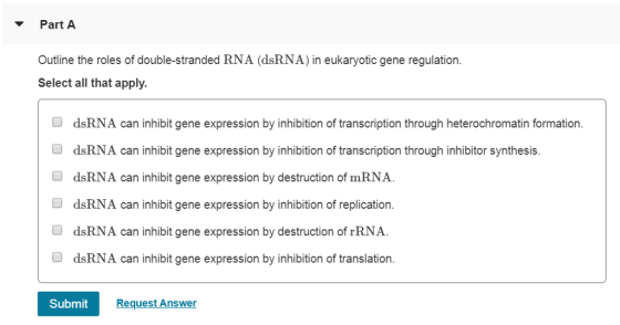 Part A Outline the roles of double-stranded RNA (dsRNA) in eukaryotic gene regulation Select all that apply. O dsRNA can inhibit gene expression by inhibition of transcription through heterochromatin formation. O dsRNA can inhibit gene expression by inhibition of transcription through inhibitor synthesis. O dsRNA can inhibit gene expression by destruction of mRNA. O dsRNA can inhibit gene expression by inhibition of replication. O dsRNA can inhibit gene expression by destruction of rRNA O dsRNA can inhibit gene expression by inhibition of translation. Submit Request Answer
