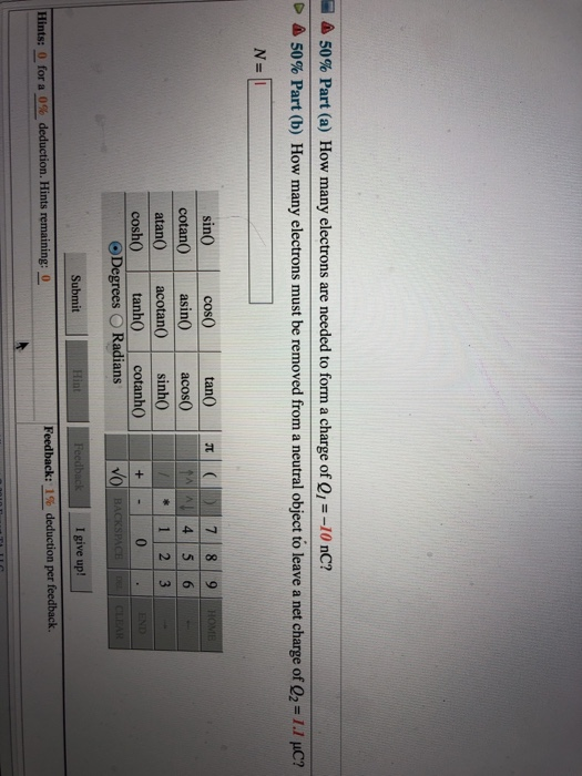 50% Part (a) How many electrons are needed to form a charge of Q1-10 nC? 50% Part (b) How many electrons must be removed from a neutral object to leave a net charge of Q2 1.1 C? sin0 cotan0 asin0 acos0 atan0 acotan0 sinh0 cosh tanh0 cotanh0 O Radians VO Submit I give up! Hints for a 0% deduction. Hints remaining:- Feedback: 1% deduction per feedback -