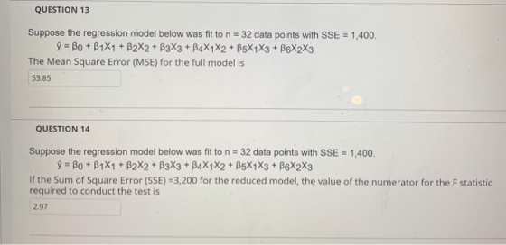QUESTION 13 Suppose the regression model below was fit to n 32 data points with SSE The Mean Square Error (MSE) for the full model is 1,400. 53.85 QUESTION 14 Suppose the regression model below was fit to n-32 data points with SSE # 1400. If the Sum of Square Error (SSE)-3,200 for the reduced model, the value of the numerator for the F statistic required to conduct the test is 2.97