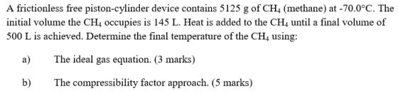 A frictionless free piston-cylinder device contains 5125 g of CH4 (methane) at -70.0°C. The initial volume the CH4 occupies i