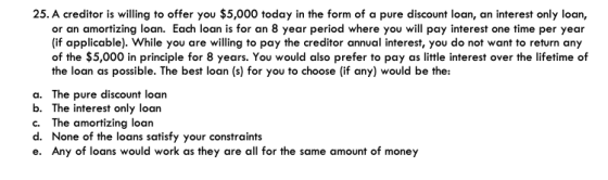 25. A creditor is willing to offer you $5,000 today in the form of a pure discount loan, an interest only loan, or an amortizing loan. Each loan is for an 8 year period where you will pay interest one time per year (if applicable). While you are willing to pay the creditor annual interest, you do not want to return any of the $5,000 in principle for 8 years. You would also prefer to pay as little interest over the lifetime of the loan as possible. The best loan (s) for you to choose (if any) would be the: a. The pure discount loan b. The interest only loan c. The amortizing loan d. None of the loans satisfy your constraints e. Any of loans would work as they are all for the same amount of money