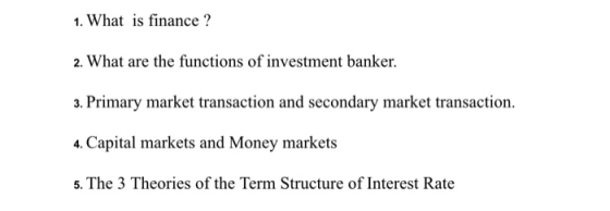 1. What is finance? 2. What are the functions of investment banker 3. Primary market transaction and secondary market transaction. 4. Capital markets and Money markets 5. The 3 Theories of the Term Structure of Interest Rate