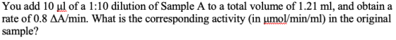 You add 10 ul of a 1:10 dilution of Sample A to a total volume of 1.21 ml, and obtain a rate of 0.8 Δ A min. What is the corresponding activity (in molimin/ml) in the original sample?