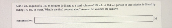 A 65.0 mL aliquot of a 1.60 M solution is diluted to a total volume of 268 mL. A 134 mL portion of that solution is diluted b