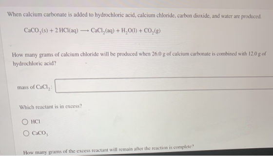 When calcium carbonate is added to hydrochloric acid, calcium chloride, carbon dioxide, and water are produced. CaCO3(s) + 2