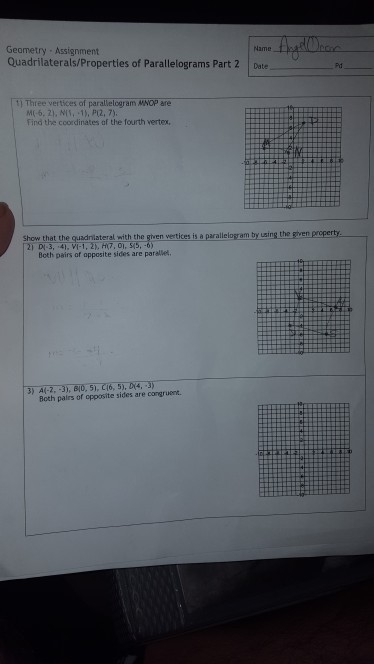 Geametry Assignment Quadrilaterals/Properties of Parallelograms Part 2 Date Name 1 Three vertices of parallelogram MNOP are M(-6, 2), NIS, -1), PI2, 7) Find the coordinates of the fourth vertex, Show that the qundniateral with the gihven vertices is a parallelogr am by uasing the sven prcperty Both pairs of apposite sides are parallet. Both palrs of opposite sides are congruent.