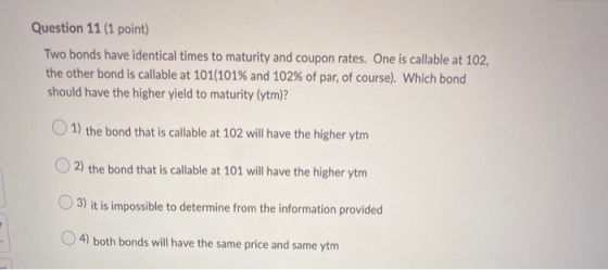 Question 11 (1 point) Two bonds have identical times to maturity and coupon rates. One is callable at 102, the other bond is