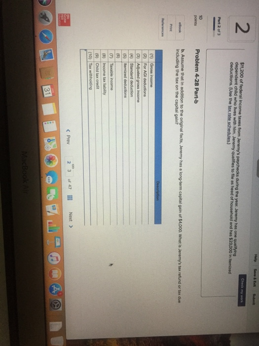 2 $11,200 of federal lincome taxes from Jeremys paychecks during the year. Jeremy has one qualitying dependent child who lves with him. Jeremy qualfies to flle as heed of deductions. (Use the and has $23,000 in itemized Part 2 of 3 10 points Problem 4-28 Part-b b. Assume that including the tax on the capital gain? in addition to the original facts, Jeremy has a long-term capital gain of $4,000. What is Jeremys tax refund or tax due elook (4) Standard (10) Tax withhoiding 23of 47 Next > < Prev 31