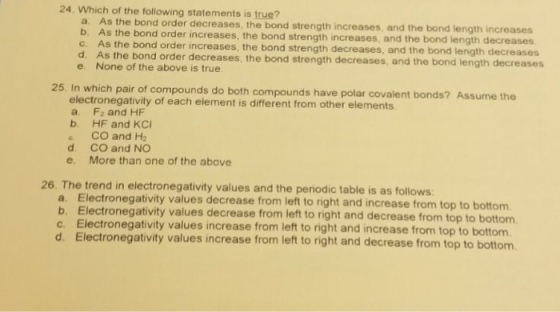 24. Which of the following statements is true? the bond order decreases, the bond strength increases, and the bond length increases s the bond order increases, the bond strength increases, and the bond length decreases b. A c. As the bond order increases, the bond strength decreases, and the bond length decreases d. As the bond order decreases, the bond strength decreases, and the bond length decreases e. None of the above is true 25. In which pair of compounds do both compounds have polar covalent bonds? Assume the electronegativity of each element is different from other elements. a. F2 and HF b. HF and KCI CO and H2 d. CO and NO e. More than one of the above 26. The trend in electronegativity values and the periodic table is as follows a. Electronegativity values decrease from left to right and increase from top to bottom b. Electronegativity values decrease from left to right and decrease from top to bottom c. Electronegativity values increase from left to right and increase from top to bottom. d. Electronegativity values increase from left to right and decrease from top to bottom