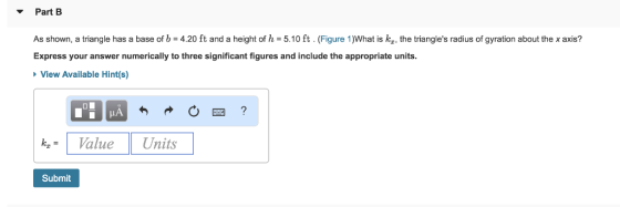 Part B As shown, a triangle has a base of b-4.20 ft and a height of h = 5.10 ft . (Figure 1)What is kI the triangles radius of gyration about the x axis? Express your answer numerically to three significant figures and include the appropriate units. View Available Hint(s) kValue Units Submit