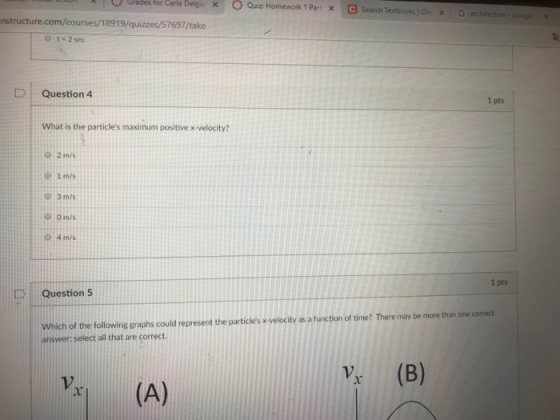 | Ogradestor Carla Delga × T O Quiz: Homework 1 Part G search Textbooks! Che × X , architecture, Googe x nstructure.com/courses/18919/quizzes/57697/take O t- 2 sec | Question 4 1 pts What is the particles maximum positive x-velocity? O 2 m/s 1 m/s 3 m/s Φ omis D 4 m/s 1 pts 1 Question 5 Which of the following graphs could represent the particles x velocity as a function of time? There may be more than one correct answer: select all that are correct Vx (A) V (B)