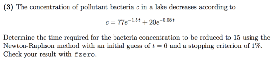 (3) The n of pollutant bacteria c in a lake decreases according to c = 77e-1.5t + 20e-0.08t Determine the time required for the bacteria concentration to be reduced to 15 using the Newton-Raphson method with an initial guess of t-6 and a stopping criterion of 1%. Check your result with fzero.
